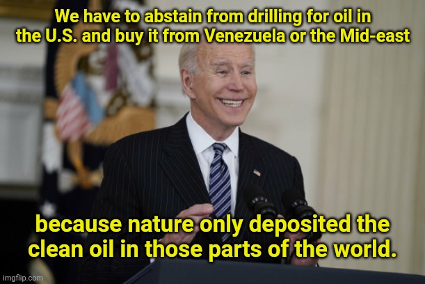 Joe Biden on the "science" of oil | We have to abstain from drilling for oil in the U.S. and buy it from Venezuela or the Mid-east; because nature only deposited the clean oil in those parts of the world. | image tagged in smarmy joe biden,gas prices,fossil fuel,liberal logic,biden lies,political humor | made w/ Imgflip meme maker