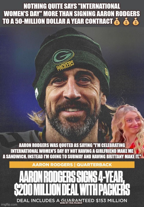 Meanwhile on International Woman's Day. | NOTHING QUITE SAYS "INTERNATIONAL WOMEN'S DAY" MORE THAN SIGNING AARON RODGERS TO A 50-MILLION DOLLAR A YEAR CONTRACT💰 💰 💰; AARON RODGERS WAS QUOTED AS SAYING "I'M CELEBRATING INTERNATIONAL WOMEN'S DAY BY NOT HAVING A GIRLFRIEND MAKE ME A SANDWICH. INSTEAD I'M GOING TO SUBWAY AND HAVING BRITTANY MAKE IT."; MEME BY: PAUL PALMIERI | image tagged in aaron rodgers,international women's day,greenbay packers,nfl memes,nfl football,brittany matthews | made w/ Imgflip meme maker