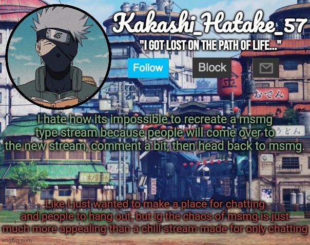 Kakashi_Hatake_57 | I hate how its impossible to recreate a msmg type stream because people will come over to the new stream, comment a bit, then head back to msmg. Like I just wanted to make a place for chatting and people to hang out, but ig the chaos of msmg is just much more appealing than a chill stream made for only chatting | image tagged in kakashi_hatake_57 | made w/ Imgflip meme maker