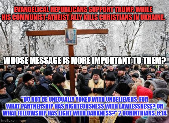 The choice should be easy. | EVANGELICAL REPUBLICANS SUPPORT TRUMP, WHILE HIS COMMUNIST-ATHEIST ALLY KILLS CHRISTIANS IN UKRAINE. WHOSE MESSAGE IS MORE IMPORTANT TO THEM? "DO NOT BE UNEQUALLY YOKED WITH UNBELIEVERS. FOR WHAT PARTNERSHIP HAS RIGHTEOUSNESS WITH LAWLESSNESS? OR WHAT FELLOWSHIP HAS LIGHT WITH DARKNESS?" 2 CORINTHIANS, 6:14 | image tagged in politics | made w/ Imgflip meme maker