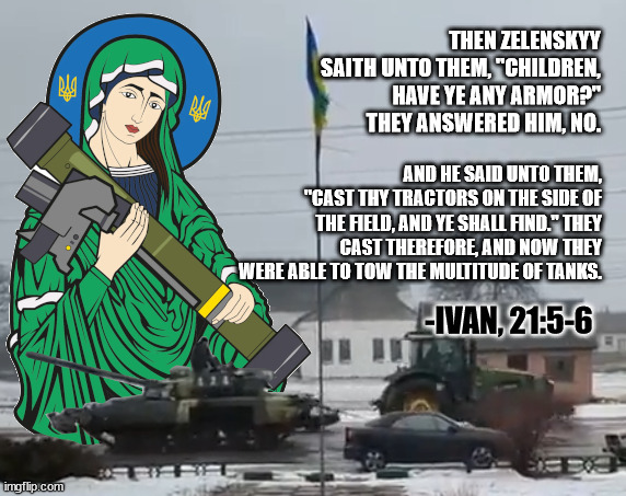 st javelin and zelenskyy tractor towing tanks in scripture | THEN ZELENSKYY SAITH UNTO THEM, "CHILDREN, HAVE YE ANY ARMOR?" THEY ANSWERED HIM, NO. AND HE SAID UNTO THEM, "CAST THY TRACTORS ON THE SIDE OF THE FIELD, AND YE SHALL FIND." THEY CAST THEREFORE, AND NOW THEY WERE ABLE TO TOW THE MULTITUDE OF TANKS. -IVAN, 21:5-6 | image tagged in ukraine,tanks,tractor | made w/ Imgflip meme maker