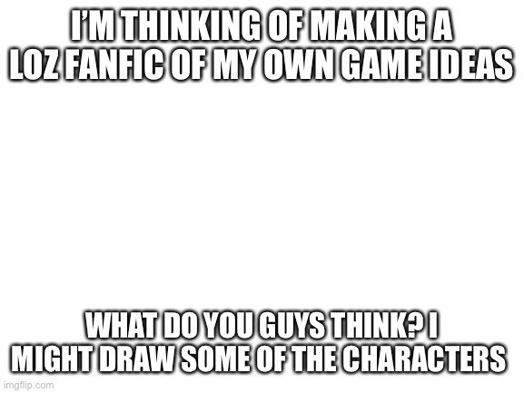 A bit of a spoiler: you don’t play as Link | I’M THINKING OF MAKING A LOZ FANFIC OF MY OWN GAME IDEAS; WHAT DO YOU GUYS THINK? I MIGHT DRAW SOME OF THE CHARACTERS | image tagged in blank white template | made w/ Imgflip meme maker