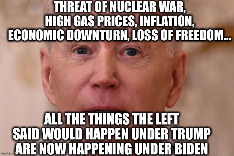 No wonder the left can’t get over their TDS. They would rather see all of us destroyed than admit they were wrong. | THREAT OF NUCLEAR WAR, HIGH GAS PRICES, INFLATION, ECONOMIC DOWNTURN, LOSS OF FREEDOM…; ALL THE THINGS THE LEFT SAID WOULD HAPPEN UNDER TRUMP ARE NOW HAPPENING UNDER BIDEN | image tagged in trump derangement syndrome,joe biden,liberal logic,liberal hypocrisy,stupid liberals,memes | made w/ Imgflip meme maker