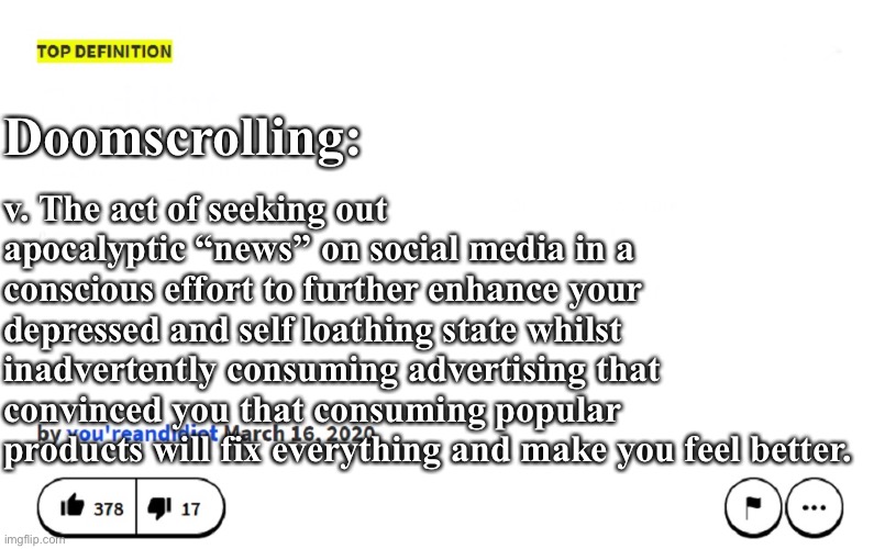 Doomscrolling further into darkness | v. The act of seeking out apocalyptic “news” on social media in a conscious effort to further enhance your depressed and self loathing state whilst inadvertently consuming advertising that convinced you that consuming popular products will fix everything and make you feel better. Doomscrolling: | image tagged in blank urban dictionary,doomscrolling,doom,social media,depression | made w/ Imgflip meme maker