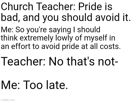 So turns out, having a low self-esteem is NOT the correct solution to avoiding pride. I wish someone had told me that 2 years ag | Church Teacher: Pride is bad, and you should avoid it. Me: So you're saying I should think extremely lowly of myself in an effort to avoid pride at all costs. Teacher: No that's not-; Me: Too late. | image tagged in pride,self esteem,church teachers | made w/ Imgflip meme maker