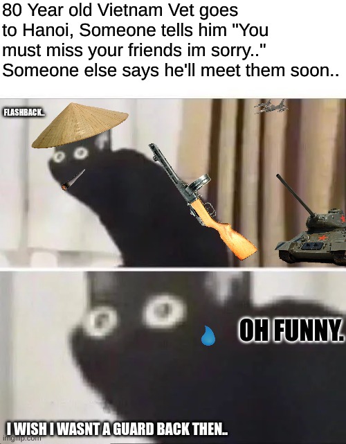 soviet. | 80 Year old Vietnam Vet goes to Hanoi, Someone tells him "You must miss your friends im sorry.." Someone else says he'll meet them soon.. FLASHBACK.. OH FUNNY. I WISH I WASNT A GUARD BACK THEN.. | image tagged in oh no black cat | made w/ Imgflip meme maker