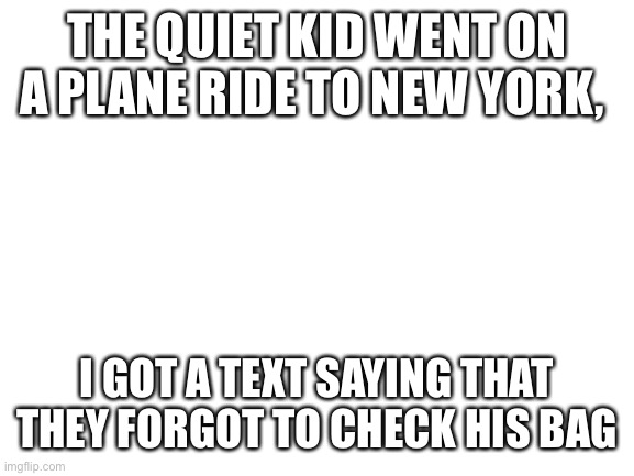 Blank White Template | THE QUIET KID WENT ON A PLANE RIDE TO NEW YORK, I GOT A TEXT SAYING THAT THEY FORGOT TO CHECK HIS BAG | image tagged in blank white template | made w/ Imgflip meme maker