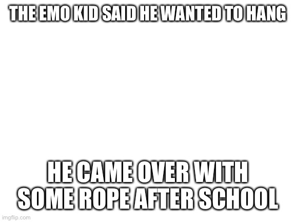 Blank White Template |  THE EMO KID SAID HE WANTED TO HANG; HE CAME OVER WITH SOME ROPE AFTER SCHOOL | image tagged in blank white template | made w/ Imgflip meme maker