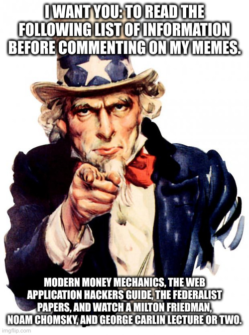 read up or shut up | I WANT YOU: TO READ THE FOLLOWING LIST OF INFORMATION BEFORE COMMENTING ON MY MEMES. MODERN MONEY MECHANICS, THE WEB APPLICATION HACKERS GUIDE, THE FEDERALIST PAPERS, AND WATCH A MILTON FRIEDMAN, NOAM CHOMSKY, AND GEORGE CARLIN LECTURE OR TWO. | image tagged in memes,uncle sam | made w/ Imgflip meme maker