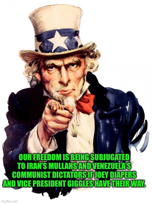 yep | OUR FREEDOM IS BEING SUBJUGATED TO IRAN’S MULLAHS AND VENEZUELA’S COMMUNIST DICTATORS IF JOEY DIAPERS AND VICE PRESIDENT GIGGLES HAVE THEIR WAY. | image tagged in memes,uncle sam | made w/ Imgflip meme maker