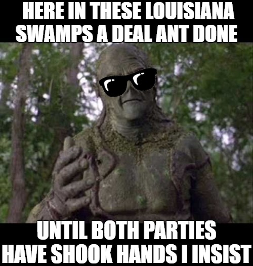 A deal | HERE IN THESE LOUISIANA SWAMPS A DEAL ANT DONE; UNTIL BOTH PARTIES HAVE SHOOK HANDS I INSIST | image tagged in swamp thing,swamp | made w/ Imgflip meme maker