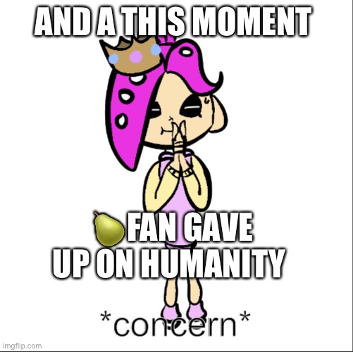 PearlFan23 concern | AND A THIS MOMENT; 🍐FAN GAVE UP ON HUMANITY | image tagged in pearlfan23 concern | made w/ Imgflip meme maker
