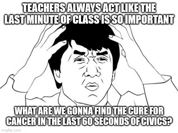 Jackie Chan WTF | TEACHERS ALWAYS ACT LIKE THE LAST MINUTE OF CLASS IS SO IMPORTANT; WHAT ARE WE GONNA FIND THE CURE FOR CANCER IN THE LAST 60 SECONDS OF CIVICS? | image tagged in memes,jackie chan wtf | made w/ Imgflip meme maker