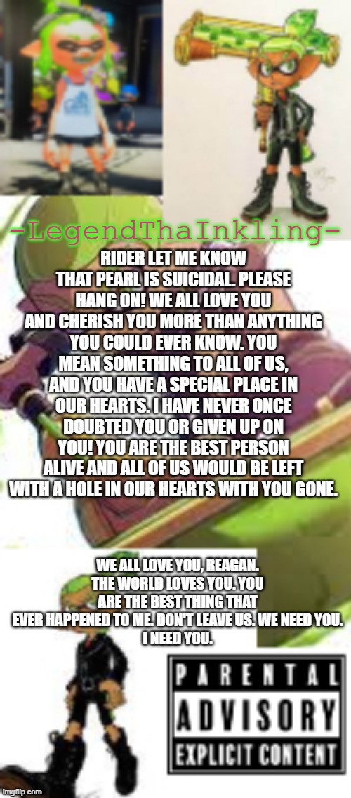 We need you. | RIDER LET ME KNOW THAT PEARL IS SUICIDAL. PLEASE HANG ON! WE ALL LOVE YOU AND CHERISH YOU MORE THAN ANYTHING YOU COULD EVER KNOW. YOU MEAN SOMETHING TO ALL OF US, AND YOU HAVE A SPECIAL PLACE IN OUR HEARTS. I HAVE NEVER ONCE DOUBTED YOU OR GIVEN UP ON YOU! YOU ARE THE BEST PERSON ALIVE AND ALL OF US WOULD BE LEFT WITH A HOLE IN OUR HEARTS WITH YOU GONE. WE ALL LOVE YOU, REAGAN. THE WORLD LOVES YOU. YOU ARE THE BEST THING THAT EVER HAPPENED TO ME. DON'T LEAVE US. WE NEED YOU.
I NEED YOU. | image tagged in legendthainkling's temp again | made w/ Imgflip meme maker