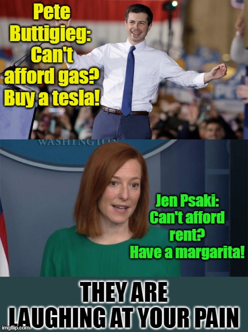 These people need to be voted out BIGLY! | Pete Buttigieg: 
Can't afford gas?
Buy a tesla! Jen Psaki:
Can't afford rent?
Have a margarita! THEY ARE LAUGHING AT YOUR PAIN | image tagged in pete buttigieg,circle back psaki,fraud,sociopath,evil | made w/ Imgflip meme maker