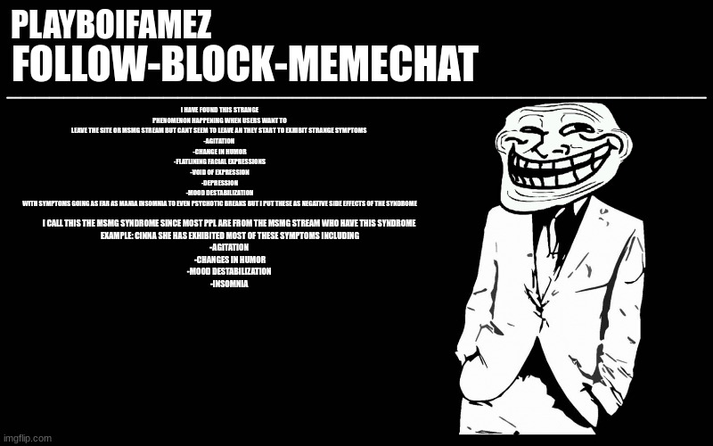 their is now a new thing going on here called MSMG syndrome or shitposting syndrome | I HAVE FOUND THIS STRANGE PHENOMENON HAPPENING WHEN USERS WANT TO LEAVE THE SITE OR MSMG STREAM BUT CANT SEEM TO LEAVE AN THEY START TO EXHIBIT STRANGE SYMPTOMS 
-AGITATION 
-CHANGE IN HUMOR
-FLATLINING FACIAL EXPRESSIONS
-VOID OF EXPRESSION
-DEPRESSION
-MOOD DESTABILIZATION
WITH SYMPTOMS GOING AS FAR AS MANIA INSOMNIA TO EVEN PSYCHOTIC BREAKS BUT I PUT THESE AS NEGATIVE SIDE EFFECTS OF THE SYNDROME; I CALL THIS THE MSMG SYNDROME SINCE MOST PPL ARE FROM THE MSMG STREAM WHO HAVE THIS SYNDROME 
EXAMPLE: CINNA SHE HAS EXHIBITED MOST OF THESE SYMPTOMS INCLUDING
-AGITATION 
-CHANGES IN HUMOR
-MOOD DESTABILIZATION 
-INSOMNIA | image tagged in trollers font | made w/ Imgflip meme maker