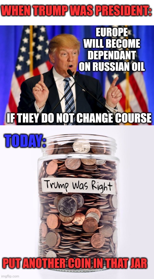 WHAT ARE THEY GOING TO DO NOW? | WHEN TRUMP WAS PRESIDENT:; EUROPE WILL BECOME DEPENDANT ON RUSSIAN OIL; IF THEY DO NOT CHANGE COURSE; TODAY:; PUT ANOTHER COIN IN THAT JAR | image tagged in trump speech,russia,oil,politics | made w/ Imgflip meme maker