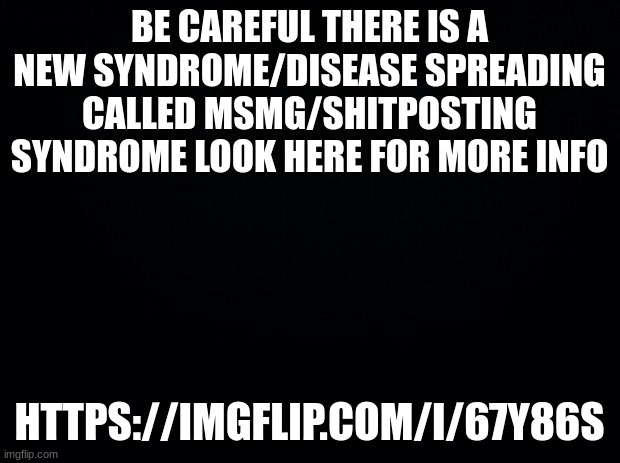 if you exhibit any of these symptoms it is advised to stay off imgflip till symptoms clear | BE CAREFUL THERE IS A NEW SYNDROME/DISEASE SPREADING CALLED MSMG/SHITPOSTING SYNDROME LOOK HERE FOR MORE INFO; HTTPS://IMGFLIP.COM/I/67Y86S | image tagged in black background | made w/ Imgflip meme maker