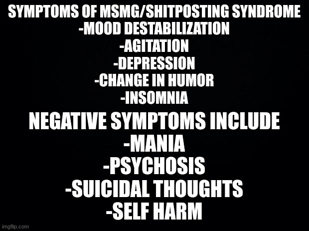 if you exhibit any of these symptoms it is advised to stay off of imgflip till symptoms are resolved | SYMPTOMS OF MSMG/SHITPOSTING SYNDROME
-MOOD DESTABILIZATION
-AGITATION
-DEPRESSION
-CHANGE IN HUMOR
-INSOMNIA; NEGATIVE SYMPTOMS INCLUDE
-MANIA
-PSYCHOSIS
-SUICIDAL THOUGHTS
-SELF HARM | image tagged in black background | made w/ Imgflip meme maker