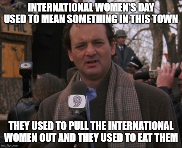 international women's day | INTERNATIONAL WOMEN'S DAY USED TO MEAN SOMETHING IN THIS TOWN; THEY USED TO PULL THE INTERNATIONAL WOMEN OUT AND THEY USED TO EAT THEM | image tagged in bill murray groundhog day | made w/ Imgflip meme maker