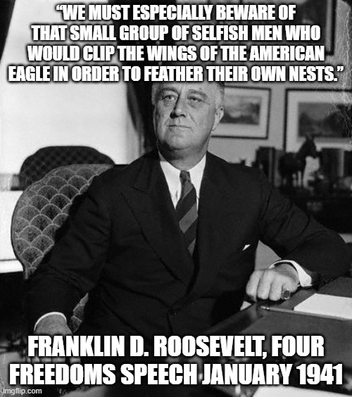 FdR | “WE MUST ESPECIALLY BEWARE OF THAT SMALL GROUP OF SELFISH MEN WHO WOULD CLIP THE WINGS OF THE AMERICAN EAGLE IN ORDER TO FEATHER THEIR OWN NESTS.”; FRANKLIN D. ROOSEVELT, FOUR FREEDOMS SPEECH JANUARY 1941 | image tagged in fdr | made w/ Imgflip meme maker