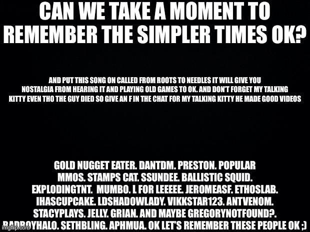Black background | CAN WE TAKE A MOMENT TO REMEMBER THE SIMPLER TIMES OK? AND PUT THIS SONG ON CALLED FROM ROOTS TO NEEDLES IT WILL GIVE YOU NOSTALGIA FROM HEARING IT AND PLAYING OLD GAMES TO OK. AND DON’T FORGET MY TALKING KITTY EVEN THO THE GUY DIED SO GIVE AN F IN THE CHAT FOR MY TALKING KITTY HE MADE GOOD VIDEOS; GOLD NUGGET EATER. DANTDM. PRESTON. POPULAR MMOS. STAMPS CAT. SSUNDEE. BALLISTIC SQUID. EXPLODINGTNT.  MUMBO. L FOR LEEEEE. JEROMEASF. ETHOSLAB. IHASCUPCAKE. LDSHADOWLADY. VIKKSTAR123. ANTVENOM. STACYPLAYS. JELLY. GRIAN. AND MAYBE GREGORYNOTFOUND?. BADBOYHALO. SETHBLING. APHMUA. OK LET’S REMEMBER THESE PEOPLE OK ;) | image tagged in nostalgia,remember | made w/ Imgflip meme maker
