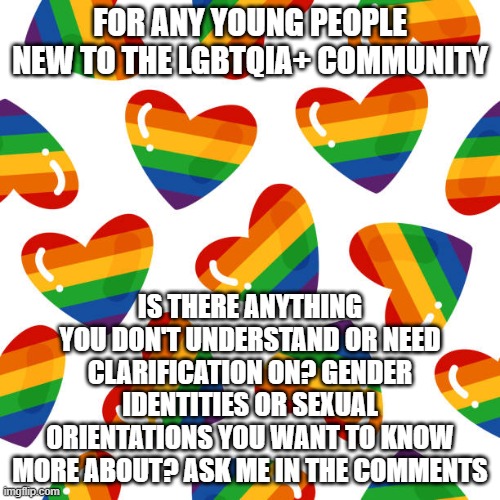 I had to teach myself a lot about LGBT, so I want to help others who have questions <3 | FOR ANY YOUNG PEOPLE NEW TO THE LGBTQIA+ COMMUNITY; IS THERE ANYTHING YOU DON'T UNDERSTAND OR NEED CLARIFICATION ON? GENDER IDENTITIES OR SEXUAL ORIENTATIONS YOU WANT TO KNOW MORE ABOUT? ASK ME IN THE COMMENTS | image tagged in pride,support | made w/ Imgflip meme maker