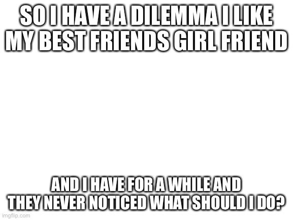 Blank White Template | SO I HAVE A DILEMMA I LIKE MY BEST FRIENDS GIRL FRIEND; AND I HAVE FOR A WHILE AND THEY NEVER NOTICED WHAT SHOULD I DO? | image tagged in blank white template | made w/ Imgflip meme maker