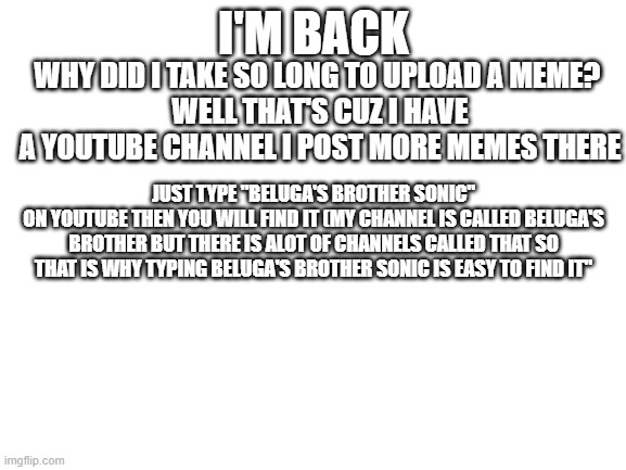 Where I have been | I'M BACK; WHY DID I TAKE SO LONG TO UPLOAD A MEME? 
WELL THAT'S CUZ I HAVE A YOUTUBE CHANNEL I POST MORE MEMES THERE; JUST TYPE "BELUGA'S BROTHER SONIC"
ON YOUTUBE THEN YOU WILL FIND IT (MY CHANNEL IS CALLED BELUGA'S BROTHER BUT THERE IS ALOT OF CHANNELS CALLED THAT SO THAT IS WHY TYPING BELUGA'S BROTHER SONIC IS EASY TO FIND IT" | image tagged in blank white template,youtube,why am i in hell | made w/ Imgflip meme maker