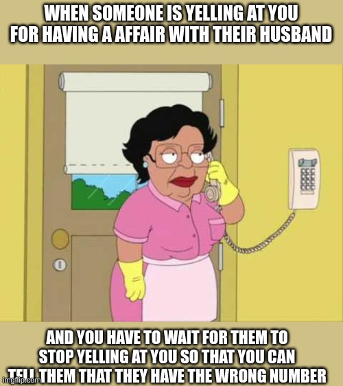 Consuela Meme | WHEN SOMEONE IS YELLING AT YOU FOR HAVING A AFFAIR WITH THEIR HUSBAND; AND YOU HAVE TO WAIT FOR THEM TO STOP YELLING AT YOU SO THAT YOU CAN TELL THEM THAT THEY HAVE THE WRONG NUMBER | image tagged in memes,consuela | made w/ Imgflip meme maker