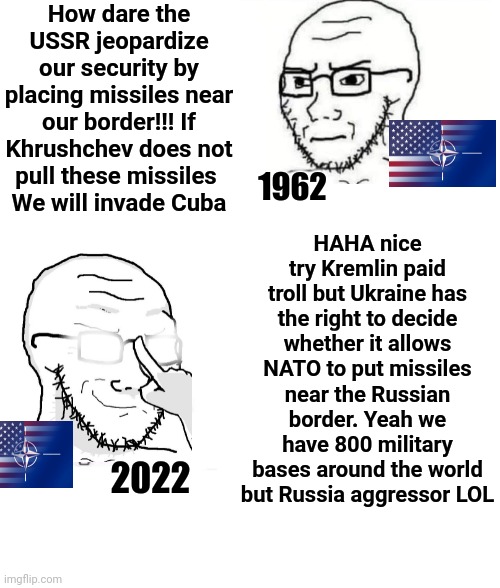 Western hypocrisy 3.0 | How dare the USSR jeopardize our security by placing missiles near our border!!! If Khrushchev does not pull these missiles 
We will invade Cuba; HAHA nice try Kremlin paid troll but Ukraine has the right to decide whether it allows NATO to put missiles near the Russian border. Yeah we have 800 military bases around the world but Russia aggressor LOL; 1962; 2022 | image tagged in nato,usa,russia,ukraine,war,hypocrisy | made w/ Imgflip meme maker