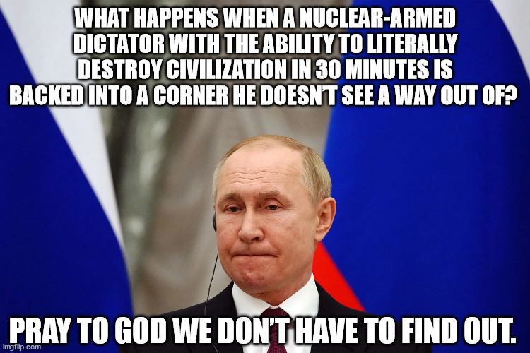 What happens when a nuclear-armed dictator with the ability to literally destroy civilization in 30 minutes is backed into a cor | WHAT HAPPENS WHEN A NUCLEAR-ARMED DICTATOR WITH THE ABILITY TO LITERALLY DESTROY CIVILIZATION IN 30 MINUTES IS BACKED INTO A CORNER HE DOESN’T SEE A WAY OUT OF? PRAY TO GOD WE DON’T HAVE TO FIND OUT. | image tagged in putin,vladimir putin,russia | made w/ Imgflip meme maker