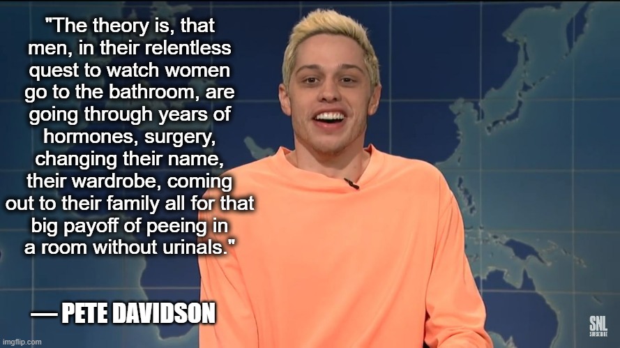 Conservative logic | "The theory is, that
men, in their relentless
quest to watch women
go to the bathroom, are
going through years of
hormones, surgery, changing their name,
their wardrobe, coming
out to their family all for that
big payoff of peeing in
a room without urinals."; — PETE DAVIDSON | image tagged in pete davidson on kanye west,transgender,transgender bathroom,pete davidson,snl,conservative logic | made w/ Imgflip meme maker