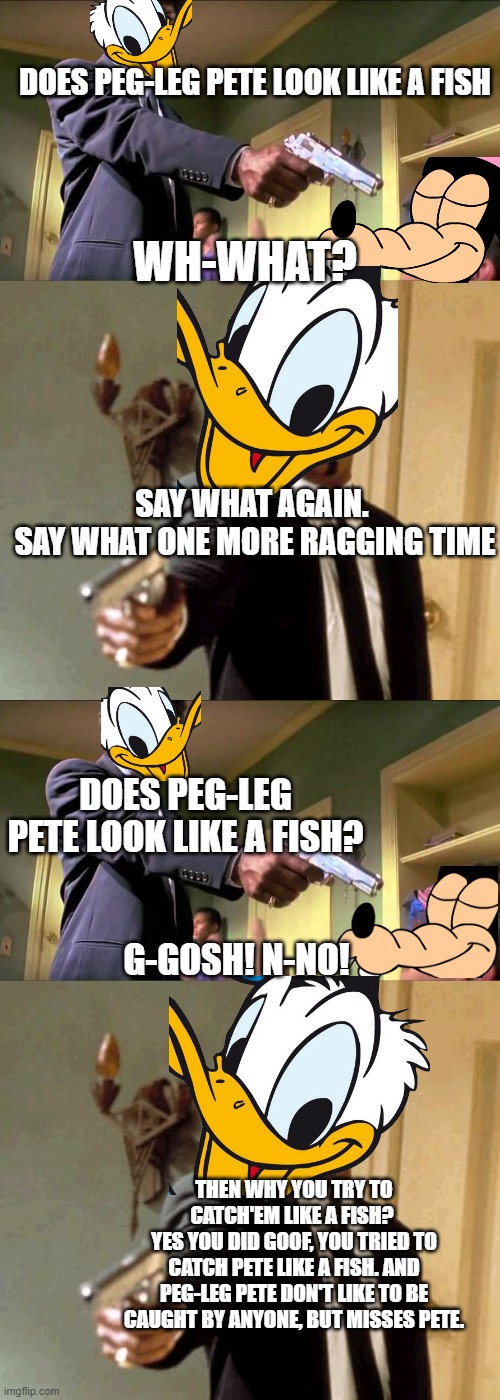 Pulp Disney | DOES PEG-LEG PETE LOOK LIKE A FISH; WH-WHAT? SAY WHAT AGAIN. 
SAY WHAT ONE MORE RAGGING TIME; DOES PEG-LEG PETE LOOK LIKE A FISH? G-GOSH! N-NO! THEN WHY YOU TRY TO CATCH'EM LIKE A FISH? 
YES YOU DID GOOF, YOU TRIED TO CATCH PETE LIKE A FISH. AND PEG-LEG PETE DON'T LIKE TO BE CAUGHT BY ANYONE, BUT MISSES PETE. | image tagged in say what again,memes,say that again i dare you,disney,pulp fiction | made w/ Imgflip meme maker