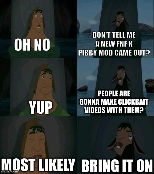 dkndfnpwenfowenfpwe | DON'T TELL ME A NEW FNF X PIBBY MOD CAME OUT? OH NO; PEOPLE ARE GONNA MAKE CLICKBAIT VIDEOS WITH THEM? YUP; MOST LIKELY; BRING IT ON | image tagged in emperor's new groove waterfall | made w/ Imgflip meme maker