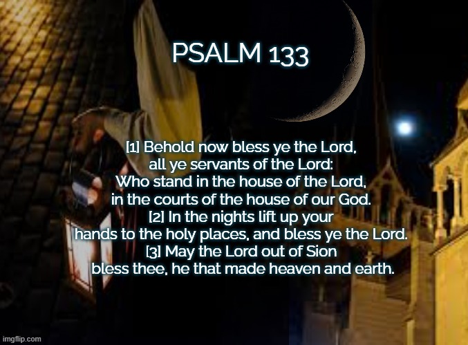 Psalm 133 | PSALM 133; [1] Behold now bless ye the Lord, 
all ye servants of the Lord: 
Who stand in the house of the Lord, 
in the courts of the house of our God. 
[2] In the nights lift up your 
hands to the holy places, and bless ye the Lord. 
[3] May the Lord out of Sion 
bless thee, he that made heaven and earth. | image tagged in night watch | made w/ Imgflip meme maker