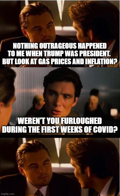 Inception | NOTHING OUTRAGEOUS HAPPENED TO ME WHEN TRUMP WAS PRESIDENT.  BUT LOOK AT GAS PRICES AND INFLATION? WEREN'T YOU FURLOUGHED DURING THE FIRST WEEKS OF COVID? | image tagged in memes,inception | made w/ Imgflip meme maker