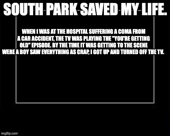 South Park saved my life | SOUTH PARK SAVED MY LIFE. WHEN I WAS AT THE HOSPITAL SUFFERING A COMA FROM A CAR ACCIDENT, THE TV WAS PLAYING THE "YOU'RE GETTING OLD" EPISODE. BY THE TIME IT WAS GETTING TO THE SCENE WERE A BOY SAW EVERYTHING AS CRAP, I GOT UP AND TURNED OFF THE TV. | image tagged in black box meme | made w/ Imgflip meme maker