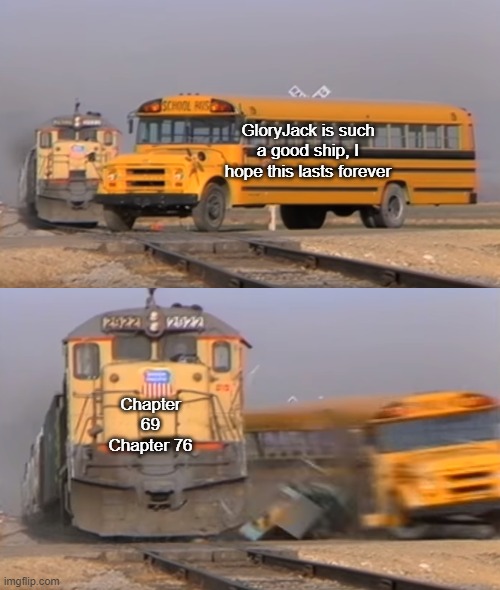 Horizons Meme | GloryJack is such a good ship, I hope this lasts forever; Chapter 69
Chapter 76 | image tagged in a train hitting a school bus | made w/ Imgflip meme maker