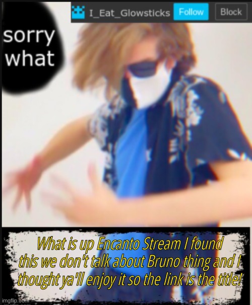https://youtu.be/6ZAQSoFMBsY | What is up Encanto Stream I found this we don't talk about Bruno thing and I thought ya'll enjoy it so the link is the title! | image tagged in i_eat_glowsticks announcement template | made w/ Imgflip meme maker