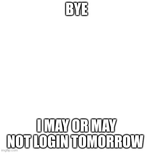 Blank Transparent Square | BYE; I MAY OR MAY NOT LOGIN TOMORROW | image tagged in memes,blank transparent square | made w/ Imgflip meme maker
