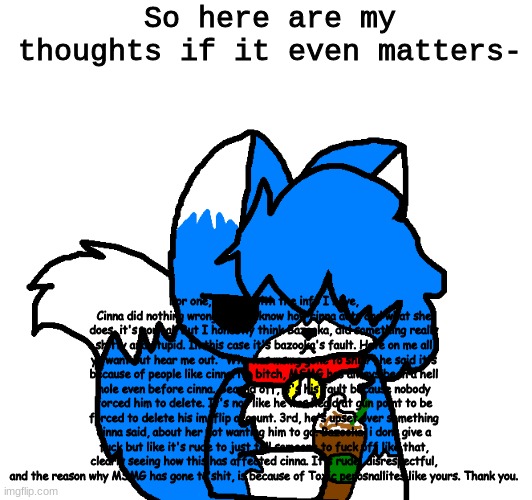 EuGH read the desc | So here are my thoughts if it even matters-; For one, I think with the info I have, Cinna did nothing wrong. If you know how cinna acts and what she does, it's normal. But I honestly think Bazooka, did something really shitty and stupid. In this case it's bazooka's fault. Hate on me all ya want but hear me out. "Why has msmg gone to shit?" he said it's because of people like cinna. No bitch, MSMG has always been a hell hole even before cinna. Second off, it's his fault because nobody forced him to delete. It's not like he was heald at gun point to be forced to delete his imgflip account. 3rd, he's upset over something cinna said, about her not wanting him to go. Bazooka, i dont give a fuck but like it's rude to just tell someone to fuck off like that, clearly seeing how this has affected cinna. It's rude, disrespectful, and the reason why MSMG has gone to shit, is because of Toxic perosnallites like yours. Thank you. | image tagged in coffee cloud | made w/ Imgflip meme maker