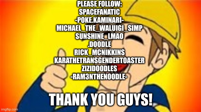 Thank you everybody! | PLEASE FOLLOW:
SPACEFANATIC
-POKE.KAMINARI-
MICHAEL_THE_WALUIGI_SIMP
SUNSHINE_LMAO
.DOODLE
RICK_MCNIKKINS
KARATHETRANSGENDERTOASTER
ZIZIDOODLES
-RAM3NTHENOODLE-; THANK YOU GUYS! | image tagged in eddsworld | made w/ Imgflip meme maker