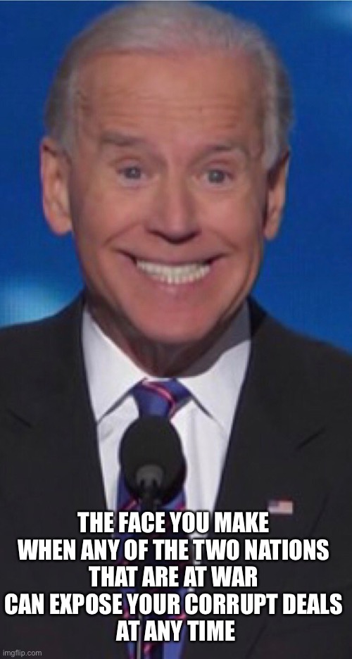 Joe Biden (again)! | THE FACE YOU MAKE 
WHEN ANY OF THE TWO NATIONS 
THAT ARE AT WAR 
CAN EXPOSE YOUR CORRUPT DEALS 
AT ANY TIME | image tagged in joe biden,creepy joe biden,biden,corrupt,corruption,democrat party | made w/ Imgflip meme maker