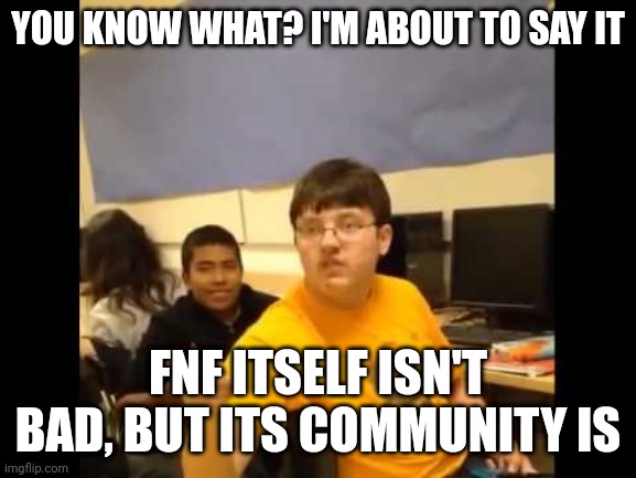 You know what? I'm about to say it | YOU KNOW WHAT? I'M ABOUT TO SAY IT; FNF ITSELF ISN'T BAD, BUT ITS COMMUNITY IS | image tagged in you know what i'm about to say it | made w/ Imgflip meme maker