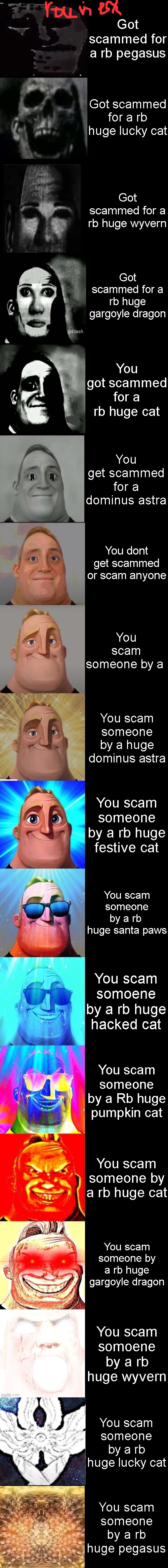 Mr Incredible from Trollge to God | Got scammed for a rb pegasus; Got scammed for a rb huge lucky cat; Got scammed for a rb huge wyvern; Got scammed for a rb huge gargoyle dragon; You got scammed for a rb huge cat; You get scammed for a dominus astra; You dont get scammed or scam anyone; You scam someone by a; You scam someone by a huge dominus astra; You scam someone by a rb huge festive cat; You scam someone by a rb  huge santa paws; You scam somoene by a rb huge hacked cat; You scam someone by a Rb huge pumpkin cat; You scam someone by a rb huge cat; You scam someone by a rb huge gargoyle dragon; You scam somoene by a rb huge wyvern; You scam someone by a rb huge lucky cat; You scam someone by a rb huge pegasus | image tagged in mr incredible from trollge to god | made w/ Imgflip meme maker