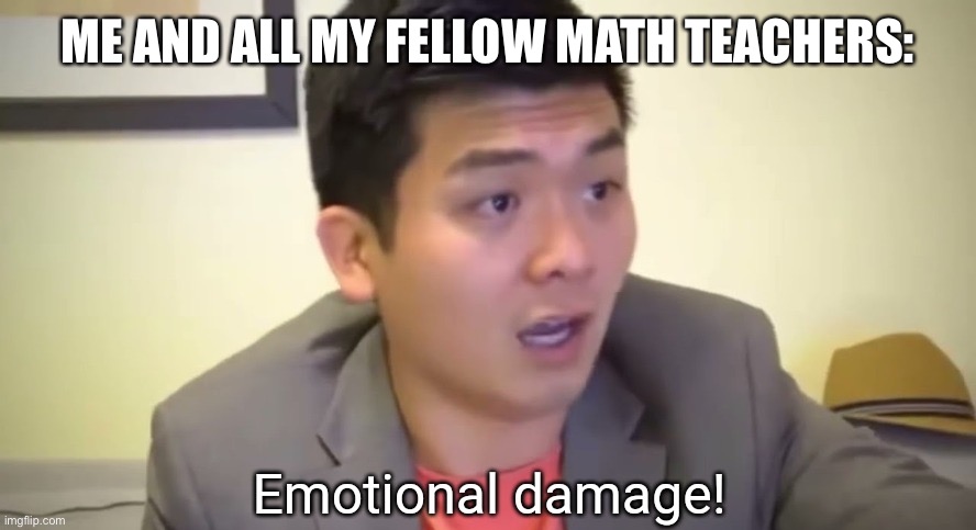 Emotional damage | ME AND ALL MY FELLOW MATH TEACHERS: | image tagged in emotional damage | made w/ Imgflip meme maker
