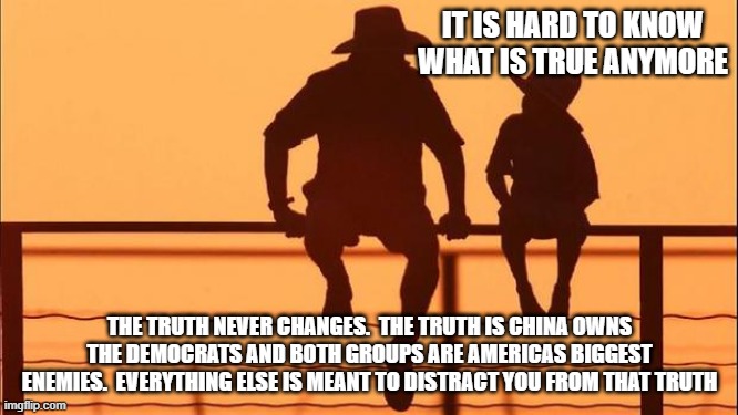 Cowboy wisdom, your child can handle the truth | IT IS HARD TO KNOW WHAT IS TRUE ANYMORE; THE TRUTH NEVER CHANGES.  THE TRUTH IS CHINA OWNS THE DEMOCRATS AND BOTH GROUPS ARE AMERICAS BIGGEST ENEMIES.  EVERYTHING ELSE IS MEANT TO DISTRACT YOU FROM THAT TRUTH | image tagged in cowboy father and son,truth bomb,cowboy wisdom,no distraction,china owns the democrats,great reset | made w/ Imgflip meme maker