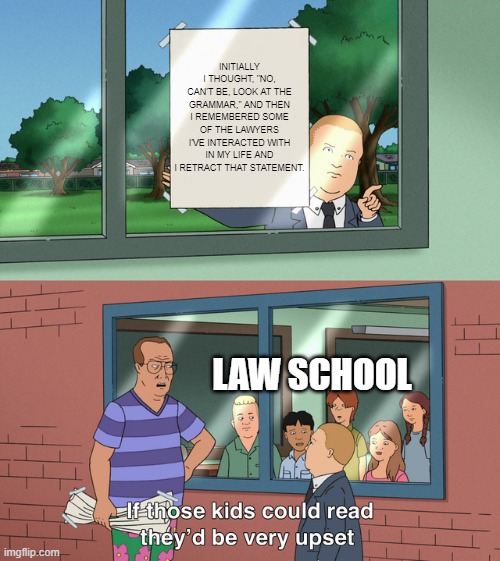 If those kids could read they'd be very upset | INITIALLY I THOUGHT, "NO, CAN'T BE, LOOK AT THE GRAMMAR," AND THEN I REMEMBERED SOME OF THE LAWYERS I'VE INTERACTED WITH IN MY LIFE AND I RETRACT THAT STATEMENT. LAW SCHOOL | image tagged in if those kids could read they'd be very upset | made w/ Imgflip meme maker