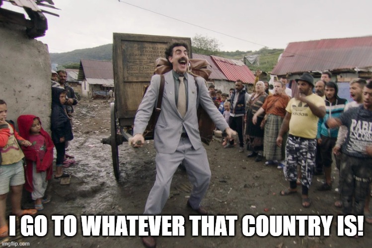 Borat i go to america | I GO TO WHATEVER THAT COUNTRY IS! | image tagged in borat i go to america | made w/ Imgflip meme maker